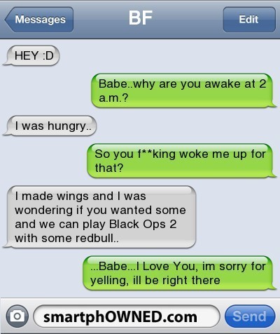 - Hey :D - Chérie.. pourquoi tu es debout à 2h du matin ? - J'avais faim.. - Et tu m'as put**n de réveillé pour ça ? - J'ai fait des ailes de poulet et je me demandais si tu en voulais et on pourrait jouer à Black Ops 2 avec de la redbull.. - ..Chérie.. Je t'aime, désolé de m'être énervé après toi, j'arrive
